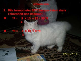 LATIHAN SOAL
1. Bila termometer 10oC berapa dalam skala
Fahrenheit dan Reamur?
 oF = 9 X 10 + 32 = 50 oF
4
 oR = 4 X 10 = 8 oR
5
 