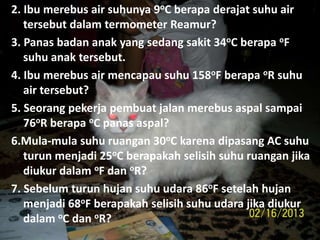 2. Ibu merebus air suhunya 9oC berapa derajat suhu air
tersebut dalam termometer Reamur?
3. Panas badan anak yang sedang sakit 34oC berapa oF
suhu anak tersebut.
4. Ibu merebus air mencapau suhu 158oF berapa oR suhu
air tersebut?
5. Seorang pekerja pembuat jalan merebus aspal sampai
76oR berapa oC panas aspal?
6.Mula-mula suhu ruangan 30oC karena dipasang AC suhu
turun menjadi 25oC berapakah selisih suhu ruangan jika
diukur dalam oF dan oR?
7. Sebelum turun hujan suhu udara 86oF setelah hujan
menjadi 68oF berapakah selisih suhu udara jika diukur
dalam oC dan oR?
 