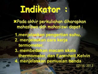 Indikator :
Pada akhir perkuliahan diharapkan
mahasiswa dan mahasiswi dapat :
1.menjelaskan pengertian suhu,
2. menjelaskan cara kerja
termometer,
3. membedakan macam skala
thermometer, dan Farenheit,Kelvin
4. menjelaskan pemuaian benda
 