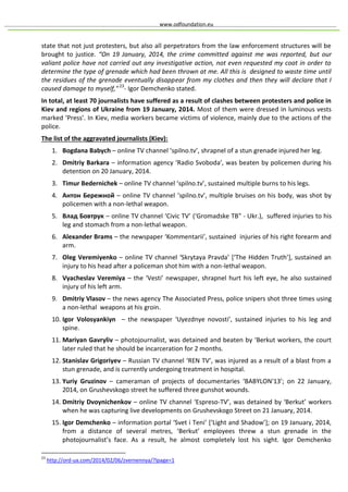 www.odfoundation.eu
state that not just protesters, but also all perpetrators from the law enforcement structures will be
brought to justice. “On 19 January, 2014, the crime committed against me was reported, but our
valiant police have not carried out any investigative action, not even requested my coat in order to
determine the type of grenade which had been thrown at me. All this is designed to waste time until
the residues of the grenade eventually disappear from my clothes and then they will declare that I
caused damage to myself,"23
- Igor Demchenko stated.
In total, at least 70 journalists have suffered as a result of clashes between protesters and police in
Kiev and regions of Ukraine from 19 January, 2014. Most of them were dressed in luminous vests
marked ‘Press’. In Kiev, media workers became victims of violence, mainly due to the actions of the
police.
The list of the aggravated journalists (Kiev):
1. Bogdana Babych – online TV channel ‘spilno.tv’, shrapnel of a stun grenade injured her leg.
2. Dmitriy Barkara – information agency ‘Radio Svoboda’, was beaten by policemen during his
detention on 20 January, 2014.
3. Timur Bedernichek – online TV channel ‘spilno.tv’, sustained multiple burns to his legs.
4. Антон Бережной – online TV channel ‘spilno.tv’, multiple bruises on his body, was shot by
policemen with a non-lethal weapon.
5. Влад Бовтрук – online TV channel ‘Civic TV’ (‘Gromadske TB" - Ukr.), suffered injuries to his
leg and stomach from a non-lethal weapon.
6. Alexander Brams – the newspaper ‘Kommentarii’, sustained injuries of his right forearm and
arm.
7. Oleg Veremiyenko – online TV channel ‘Skrytaya Pravda’ [‘The Hidden Truth’], sustained an
injury to his head after a policeman shot him with a non-lethal weapon.
8. Vyacheslav Veremiya – the ‘Vesti’ newspaper, shrapnel hurt his left eye, he also sustained
injury of his left arm.
9. Dmitriy Vlasov – the news agency The Associated Press, police snipers shot three times using
a non-lethal weapons at his groin.
10. Igor Volosyankiyn – the newspaper ‘Uyezdnye novosti’, sustained injuries to his leg and
spine.
11. Mariyan Gavryliv – photojournalist, was detained and beaten by ‘Berkut workers, the court
later ruled that he should be incarceration for 2 months.
12. Stanislav Grigoriyev – Russian TV channel ‘REN TV’, was injured as a result of a blast from a
stun grenade, and is currently undergoing treatment in hospital.
13. Yuriy Gruzinov – cameraman of projects of documentaries ‘BABYLON'13’; on 22 January,
2014, on Grushevskogo street he suffered three gunshot wounds.
14. Dmitriy Dvoynichenkov – online TV channel ‘Espreso-TV’, was detained by ‘Berkut’ workers
when he was capturing live developments on Grushevskogo Street on 21 January, 2014.
15. Igor Demchenko – information portal ‘Svet i Teni’ [‘Light and Shadow’]; on 19 January, 2014,
from a distance of several metres, ‘Berkut’ employees threw a stun grenade in the
photojournalist’s face. As a result, he almost completely lost his sight. Igor Demchenko
23
http://ord-ua.com/2014/02/06/zvernennya/?lpage=1
 