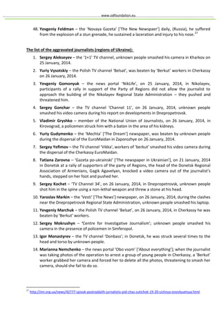 www.odfoundation.eu
48. Yevgeniy Feldman – the ‘Novaya Gazeta’ [‘The New Newspaer’] daily, (Russia), he suffered
from the explosion of a stun grenade, he sustained a laceration and injury to his nose.27
The list of the aggravated journalists (regions of Ukraine):
1. Sergey Alekseyev – the ‘1+1’ TV channel, unknown people smashed his camera in Kharkov on
25 January, 2014.
2. Yuriy Vysotskiy – the Polish TV channel ‘Belsat’, was beaten by ‘Berkut’ workers in Cherkassy
on 26 January, 2014.
3. Yevgeniy Gomonyuk – the news portal ‘NikLife’, on 25 January, 2014, in Nikolayev,
participants of a rally in support of the Party of Regions did not allow the journalist to
approach the building of the Nikolayev Regional State Administration – they pushed and
threatened him.
4. Sergey Gonchar – the TV channel ‘Channel 11’, on 26 January, 2014, unknown people
smashed his video camera during his report on developments in Dnepropetrovsk.
5. Vladimir Gryshko – member of the National Union of Journalists, on 26 January, 2014, in
Kirovograd, a policemen struck him with a baton in the area of his kidneys.
6. Yuriy Gudymenko – the ‘Mechta’ [‘The Dream’] newspaper, was beaten by unknown people
during the dispersal of the EuroMaidan in Zaporozhye on 26 January, 2014.
7. Sergey Yefimov – the TV channel ‘Vikka’, workers of ‘berkut’ smashed his video camera during
the dispersal of the Cherkassy EuroMaidan.
8. Tatiana Zarovna – ‘Gazeta po-ukrainski’ [‘The newspaper in Ukrainian’], on 21 January, 2014
in Donetsk at a rally of supporters of the party of Regions, the head of the Donetsk Regional
Association of Armenians, Gagik Agavelyan, knocked a video camera out of the journalist’s
hands, stepped on her foot and pushed her.
9. Sergey Kochet – ‘TV Channel 34’, on 26 January, 2014, in Dnepropetrovsk, unknown people
shot him in the spine using a non-lethal weapon and threw a stone at his head.
10. Yaroslav Markin – the ‘Vesti’ [‘The News’] newspaper, on 26 January, 2014, during the clashes
near the Dnepropetrovsk Regional State Administration, unknown people smashed his laptop.
11. Yevgeniy Marchuk – the Polish TV channel ‘Belsat’, on 26 January, 2014, in Cherkassy he was
beaten by ‘Berkut’ workers.
12. Sergey Mokrushyn – ‘Centre for Investigative Journalism’; unknown people smashed his
camera in the presence of policemen in Simferopol.
13. Igor Monastyrev – the TV channel ‘Donbass’; in Donetsk, he was struck several times to the
head and torso by unknown people.
14. Marianna Nemchenko – the news portal ‘Obo vsom’ [‘About everything’]; when the journalist
was taking photos of the operation to arrest a group of young people in Cherkassy, a ‘Berkut’
worker grabbed her camera and forced her to delete all the photos, threatening to smash her
camera, should she fail to do so.
27
http://imi.org.ua/news/42777-spisok-postrajdalih-jurnalistiv-pid-chas-sutichok-19-20-sichnya-onovlyuetsya.html
 