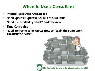 Mid-America Environmental Compliance Conference - 2014
When to Use a Consultant
• Internal Resources Are Limited
• Need Specific Expertise For a Particular Issue
• Need the Credibility of a 3rd Party Review
• Time Constrains
• Need Someone Who Knows How to “Walk the Paperwork
Through the Maze”
 