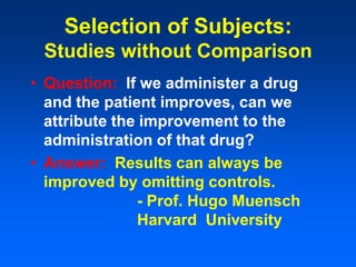 Selection of Subjects:
Studies without Comparison
• Question: If we administer a drug
and the patient improves, can we
attribute the improvement to the
administration of that drug?
• Answer: Results can always be
improved by omitting controls.
- Prof. Hugo Muensch
Harvard University
 