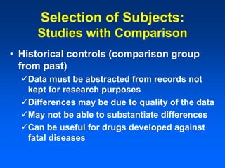 Selection of Subjects:
Studies with Comparison
• Historical controls (comparison group
from past)
Data must be abstracted from records not
kept for research purposes
Differences may be due to quality of the data
May not be able to substantiate differences
Can be useful for drugs developed against
fatal diseases
 