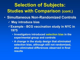 • Simultaneous Non-Randomized Controls
 May introduce bias
Example - BCG vaccination study in NYC in
1975
• Investigators introduced selection bias in the
experimental group and controls
• A change in the study design that eliminated
selection bias, although still not randomized,
also eliminated differences observed in final
results
Selection of Subjects:
Studies with Comparison (cont.)
 