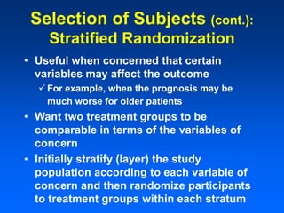 Selection of Subjects (cont.):
Stratified Randomization
• Useful when concerned that certain
variables may affect the outcome
 For example, when the prognosis may be
much worse for older patients
• Want two treatment groups to be
comparable in terms of the variables of
concern
• Initially stratify (layer) the study
population according to each variable of
concern and then randomize participants
to treatment groups within each stratum
 