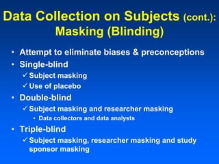 Data Collection on Subjects (cont.):
Masking (Blinding)
• Attempt to eliminate biases & preconceptions
• Single-blind
 Subject masking
 Use of placebo
• Double-blind
 Subject masking and researcher masking
• Data collectors and data analysts
• Triple-blind
 Subject masking, researcher masking and study
sponsor masking
 