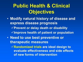 Public Health & Clinical
Objectives
• Modify natural history of disease and
express disease prognosis
Prevent or delay death or disability
Improve health of patient or population
• Need to use best preventive or
therapeutic measures
Randomized trials are ideal design to
evaluate effectiveness and side effects
of new forms of intervention
 