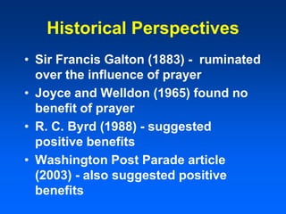 Historical Perspectives
• Sir Francis Galton (1883) - ruminated
over the influence of prayer
• Joyce and Welldon (1965) found no
benefit of prayer
• R. C. Byrd (1988) - suggested
positive benefits
• Washington Post Parade article
(2003) - also suggested positive
benefits
 