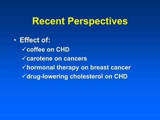 Recent Perspectives
• Effect of:
coffee on CHD
carotene on cancers
hormonal therapy on breast cancer
drug-lowering cholesterol on CHD
 