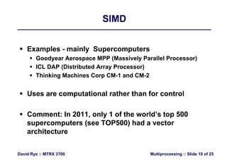 SIMDSIMD
 Examples - mainly Supercomputers
 Goodyear Aerospace MPP (Massively Parallel Processor)
 ICL DAP (Distributed Array Processor)
 Thinking Machines Corp CM-1 and CM-2
 Uses are computational rather than for control
 Comment: In 2011, only 1 of the world’s top 500
supercomputers (see TOP500) had a vectorsupercomputers (see TOP500) had a vector
architecture
Multiprocessing :: Slide 10 of 25David Rye :: MTRX 3700
 