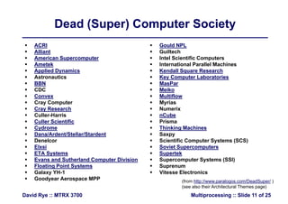 Dead (Super) Computer SocietyDead (Super) Computer Society
 ACRI  Gould NPL ACRI
 Alliant
 American Supercomputer
 Ametek
 Gould NPL
 Guiltech
 Intel Scientific Computers
 International Parallel Machines
 Applied Dynamics
 Astronautics
 BBN
 CDC
 Kendall Square Research
 Key Computer Laboratories
 MasPar
 MeikoCDC
 Convex
 Cray Computer
 Cray Research
C ll H i
Meiko
 Multiflow
 Myrias
 Numerix
C b Culler-Harris
 Culler Scientific
 Cydrome
 Dana/Ardent/Stellar/Stardent
 nCube
 Prisma
 Thinking Machines
 SaxpyDana/Ardent/Stellar/Stardent
 Denelcor
 Elxsi
 ETA Systems
E d S th l d C t Di i i
Saxpy
 Scientific Computer Systems (SCS)
 Soviet Supercomputers
 Supertek
S t S t (SSI) Evans and Sutherland Computer Division
 Floating Point Systems
 Galaxy YH-1
 Goodyear Aerospace MPP
 Supercomputer Systems (SSI)
 Suprenum
 Vitesse Electronics
(from http://www paralogos com/DeadSuper/ )
Multiprocessing :: Slide 11 of 25David Rye :: MTRX 3700
y p (from http://www.paralogos.com/DeadSuper/ )
(see also their Architectural Themes page)
 