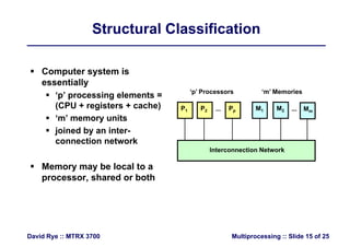 Structural ClassificationStructural Classification
 Computer system is
essentiallyessentially
 ‘p’ processing elements =
(CPU + registers + cache) P1 P2 P M1 M2 M
‘p’ Processors ‘m’ Memories
( g )
 ‘m’ memory units
 joined by an inter-
P1 P2 Pp M1 M2 Mm... ...
connection network
M b l l t
Interconnection Network
 Memory may be local to a
processor, shared or both
Multiprocessing :: Slide 15 of 25David Rye :: MTRX 3700
 
