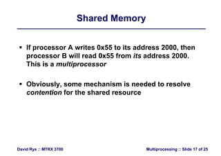 Shared MemoryShared Memory
 If processor A writes 0x55 to its address 2000, then
processor B will read 0x55 from its address 2000.
This is a multiprocessor
 Obviously, some mechanism is needed to resolvey,
contention for the shared resource
Multiprocessing :: Slide 17 of 25David Rye :: MTRX 3700
 