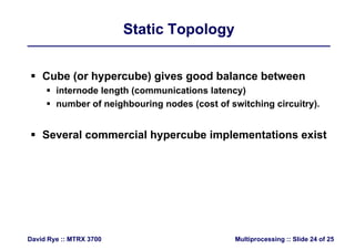 Static TopologyStatic Topology
 Cube (or hypercube) gives good balance between
 internode length (communications latency)
 number of neighbouring nodes (cost of switching circuitry).
 Several commercial hypercube implementations existyp p
Multiprocessing :: Slide 24 of 25David Rye :: MTRX 3700
 