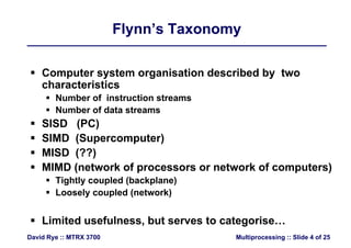 Flynn’s TaxonomyFlynn’s Taxonomy
 Computer system organisation described by two
h t i ticharacteristics
 Number of instruction streams
 Number of data streams Number of data streams
 SISD (PC)
 SIMD (Supercomputer) SIMD (Supercomputer)
 MISD (??)
MIMD (network of processors or network of computers) MIMD (network of processors or network of computers)
 Tightly coupled (backplane)
 Loosely coupled (network) Loosely coupled (network)
 Limited usefulness but serves to categorise
Multiprocessing :: Slide 4 of 25David Rye :: MTRX 3700
 Limited usefulness, but serves to categorise…
 