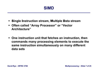 SIMDSIMD
 Single Instruction stream, Multiple Data stream
 Often called “Array Processor” or “Vector
Architecture”
 One instruction unit that fetches an instruction then One instruction unit that fetches an instruction, then
commands many processing elements to execute the
same instruction simultaneously on many differentsame instruction simultaneously on many different
data sets
Multiprocessing :: Slide 7 of 25David Rye :: MTRX 3700
 