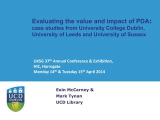 Evaluating the value and impact of PDA:
case studies from University College Dublin,
University of Leeds and University of Sussex
Eoin McCarney &
Mark Tynan
UCD Library
UKSG 37th Annual Conference & Exhibition,
HIC, Harrogate
Monday 14th & Tuesday 15th April 2014
 