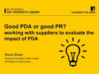 Good PDA or good PR?
working with suppliers to evaluate the
impact of PDA
Steve Sharp
Resource Acquisition Team Leader
University of Leeds Library
 