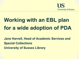 Working with an EBL plan
for a wide adoption of PDA
Jane Harvell, Head of Academic Services and
Special Collections
University of Sussex Library
 