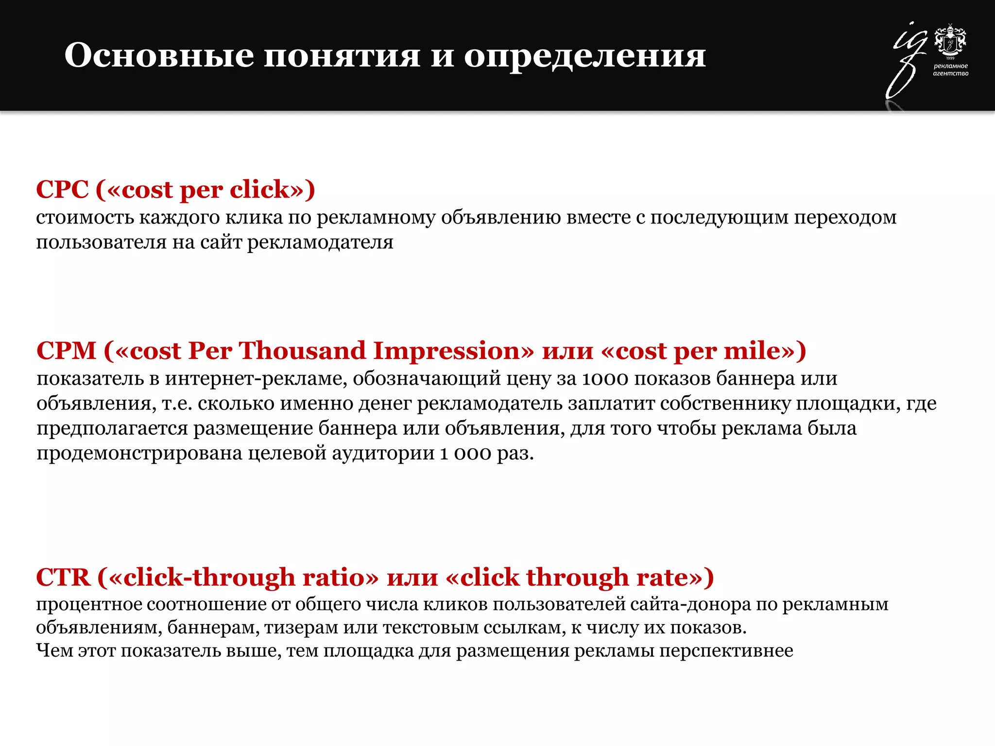 Основные понятия и определения
CPC («cost per click»)
стоимость каждого клика по рекламному объявлению вместе с последующим переходом
пользователя на сайт рекламодателя
CPM («cost Per Thousand Impression» или «cost per mile»)
показатель в интернет-рекламе, обозначающий цену за 1000 показов баннера или
объявления, т.е. сколько именно денег рекламодатель заплатит собственнику площадки, где
предполагается размещение баннера или объявления, для того чтобы реклама была
продемонстрирована целевой аудитории 1 000 раз.
CTR («click-through ratio» или «click through rate»)
процентное соотношение от общего числа кликов пользователей сайта-донора по рекламным
объявлениям, баннерам, тизерам или текстовым ссылкам, к числу их показов.
Чем этот показатель выше, тем площадка для размещения рекламы перспективнее
 