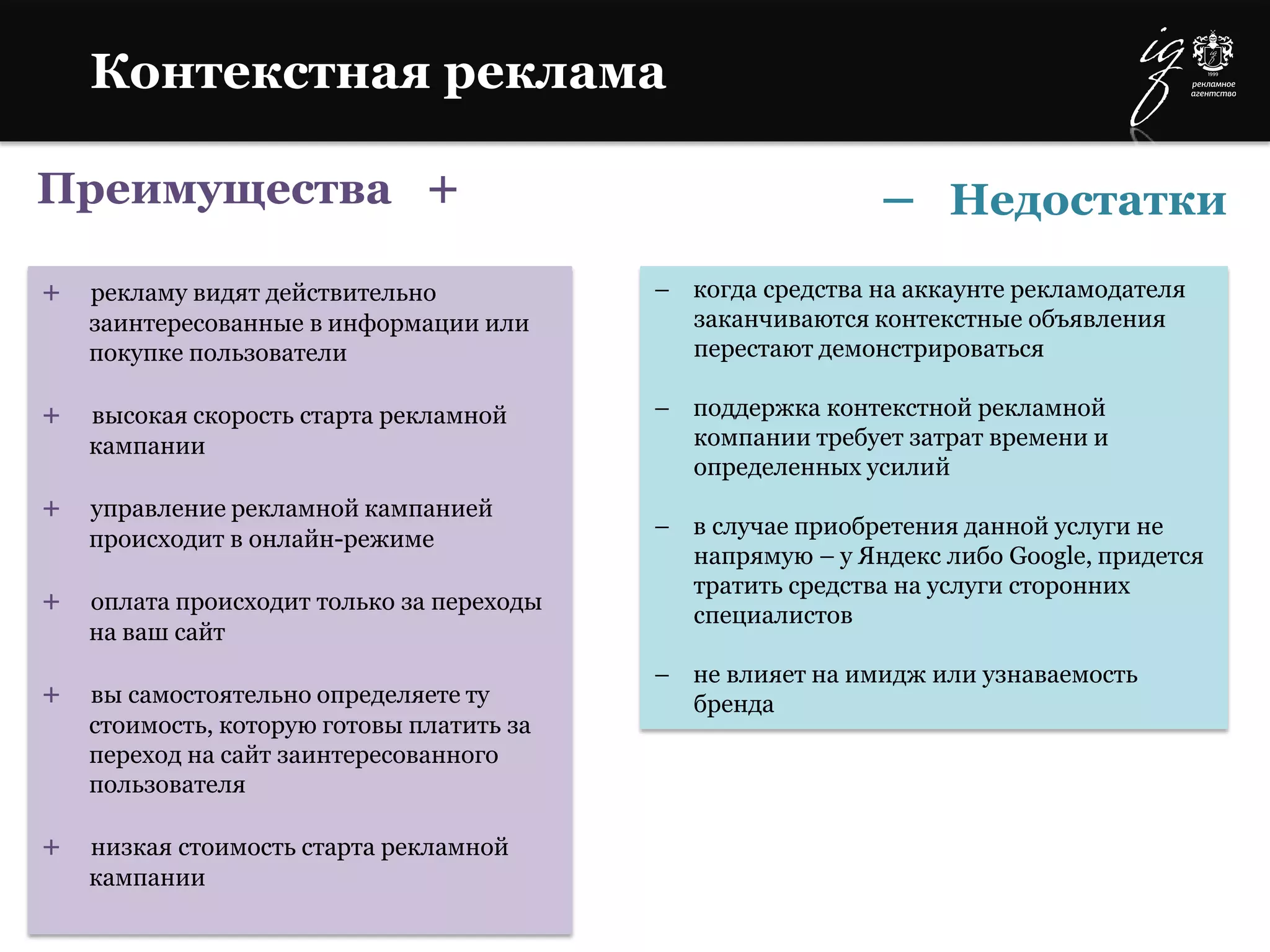 Преимущества +
+ рекламу видят действительно
заинтересованные в информации или
покупке пользователи
+ высокая скорость старта рекламной
кампании
+ управление рекламной кампанией
происходит в онлайн-режиме
+ оплата происходит только за переходы
на ваш сайт
+ вы самостоятельно определяете ту
стоимость, которую готовы платить за
переход на сайт заинтересованного
пользователя
+ низкая стоимость старта рекламной
кампании
– когда средства на аккаунте рекламодателя
заканчиваются контекстные объявления
перестают демонстрироваться
– поддержка контекстной рекламной
компании требует затрат времени и
определенных усилий
– в случае приобретения данной услуги не
напрямую – у Яндекс либо Google, придется
тратить средства на услуги сторонних
специалистов
– не влияет на имидж или узнаваемость
бренда
Контекстная реклама
– Недостатки
 
