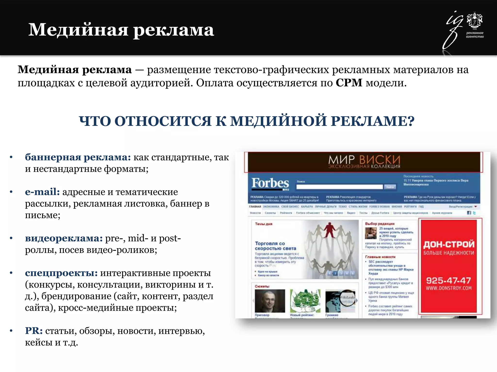 Медийная реклама
Медийная реклама — размещение текстово-графических рекламных материалов на
площадках с целевой аудиторией. Оплата осуществляется по CPM модели.
• баннерная реклама: как стандартные, так
и нестандартные форматы;
• e-mail: адресные и тематические
рассылки, рекламная листовка, баннер в
письме;
• видеореклама: pre-, mid- и post-
роллы, посев видео-роликов;
• спецпроекты: интерактивные проекты
(конкурсы, консультации, викторины и т.
д.), брендирование (сайт, контент, раздел
сайта), кросс-медийные проекты;
• PR: статьи, обзоры, новости, интервью,
кейсы и т.д.
ЧТО ОТНОСИТСЯ К МЕДИЙНОЙ РЕКЛАМЕ?
 