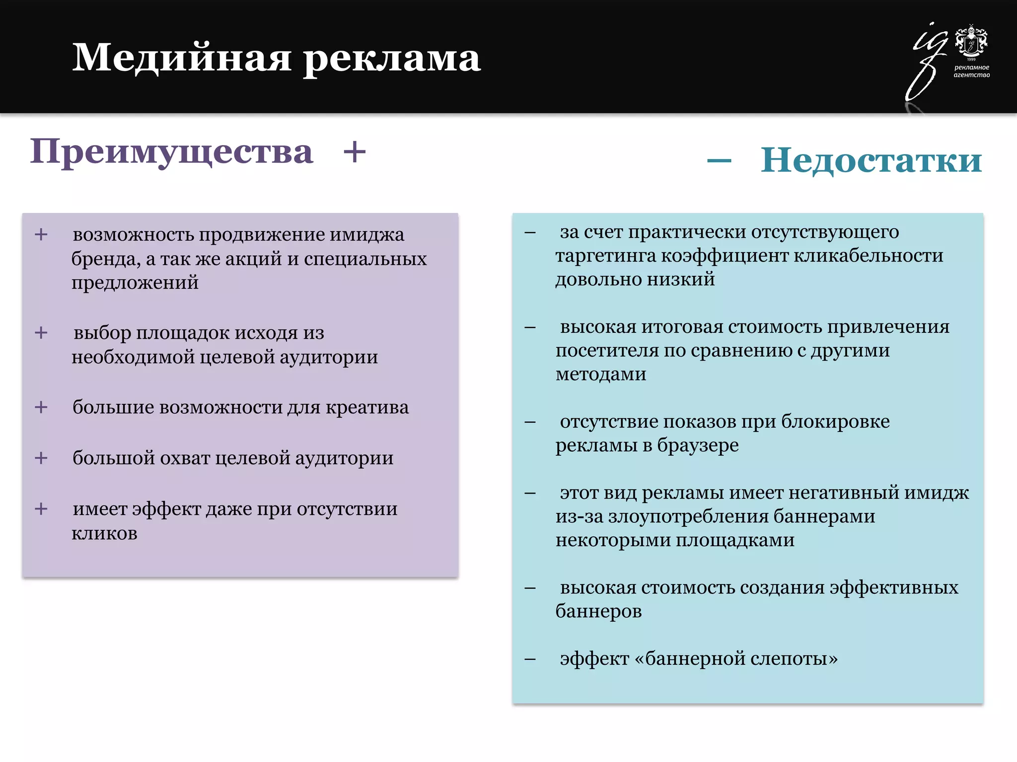 Преимущества +
+ возможность продвижение имиджа
бренда, а так же акций и специальных
предложений
+ выбор площадок исходя из
необходимой целевой аудитории
+ большие возможности для креатива
+ большой охват целевой аудитории
+ имеет эффект даже при отсутствии
кликов
– за счет практически отсутствующего
таргетинга коэффициент кликабельности
довольно низкий
– высокая итоговая стоимость привлечения
посетителя по сравнению с другими
методами
– отсутствие показов при блокировке
рекламы в браузере
– этот вид рекламы имеет негативный имидж
из-за злоупотребления баннерами
некоторыми площадками
– высокая стоимость создания эффективных
баннеров
– эффект «баннерной слепоты»
Медийная реклама
– Недостатки
 