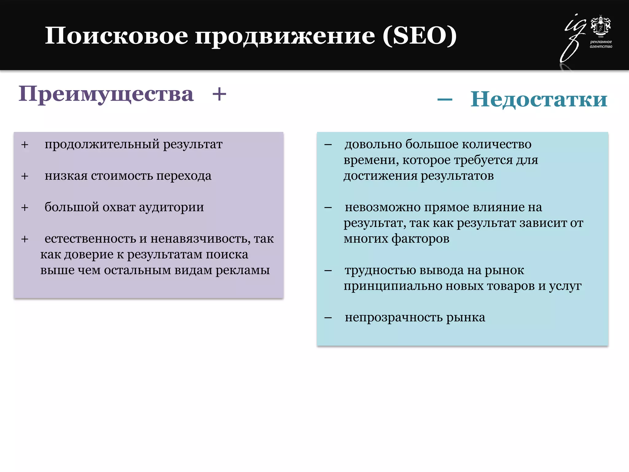 Преимущества +
+ продолжительный результат
+ низкая стоимость перехода
+ большой охват аудитории
+ естественность и ненавязчивость, так
как доверие к результатам поиска
выше чем остальным видам рекламы
– довольно большое количество
времени, которое требуется для
достижения результатов
– невозможно прямое влияние на
результат, так как результат зависит от
многих факторов
– трудностью вывода на рынок
принципиально новых товаров и услуг
– непрозрачность рынка
Поисковое продвижение (SEO)
– Недостатки
 