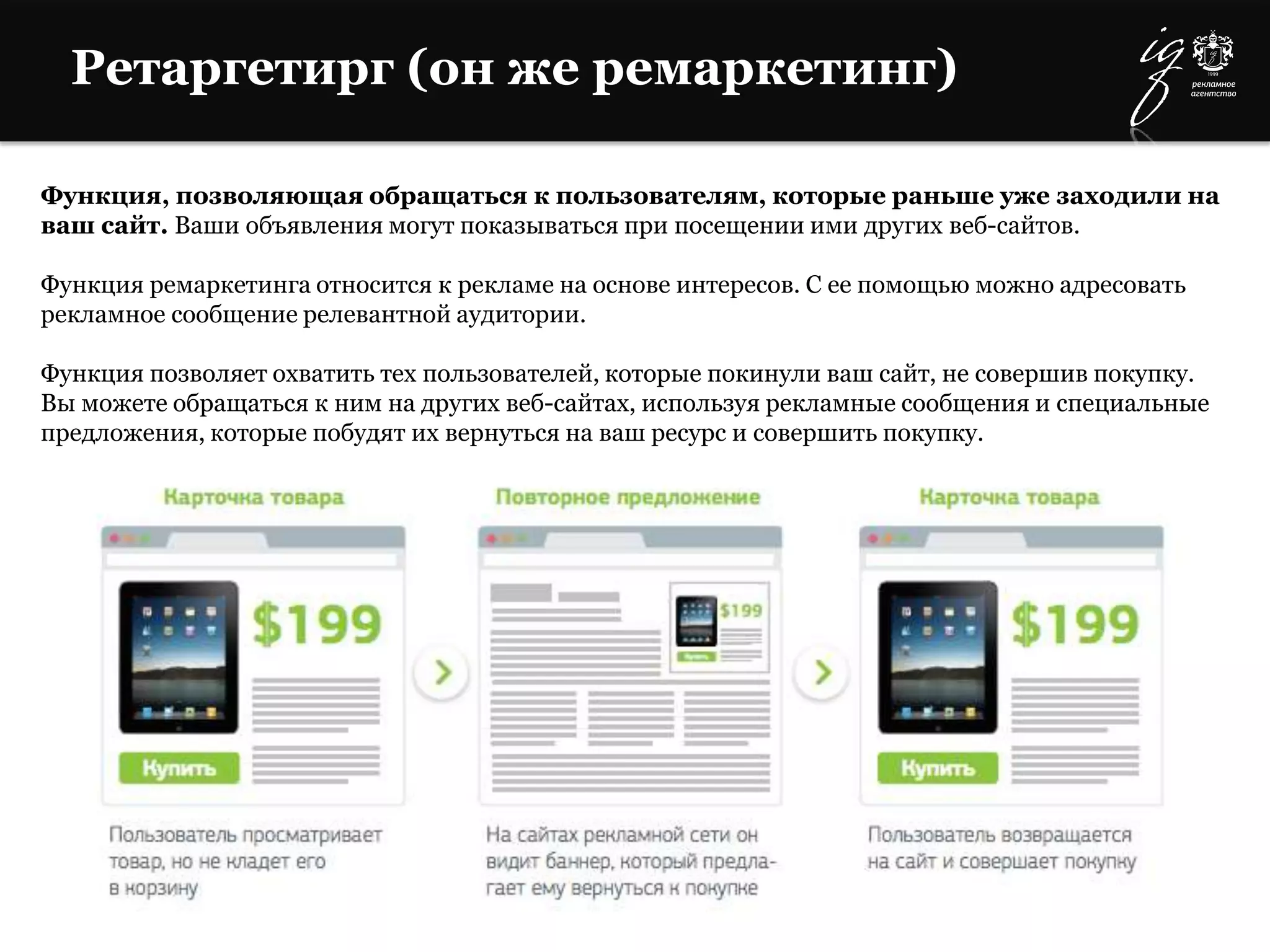 Ретаргетирг (он же ремаркетинг)
Функция, позволяющая обращаться к пользователям, которые раньше уже заходили на
ваш сайт. Ваши объявления могут показываться при посещении ими других веб-сайтов.
Функция ремаркетинга относится к рекламе на основе интересов. С ее помощью можно адресовать
рекламное сообщение релевантной аудитории.
Функция позволяет охватить тех пользователей, которые покинули ваш сайт, не совершив покупку.
Вы можете обращаться к ним на других веб-сайтах, используя рекламные сообщения и специальные
предложения, которые побудят их вернуться на ваш ресурс и совершить покупку.
 