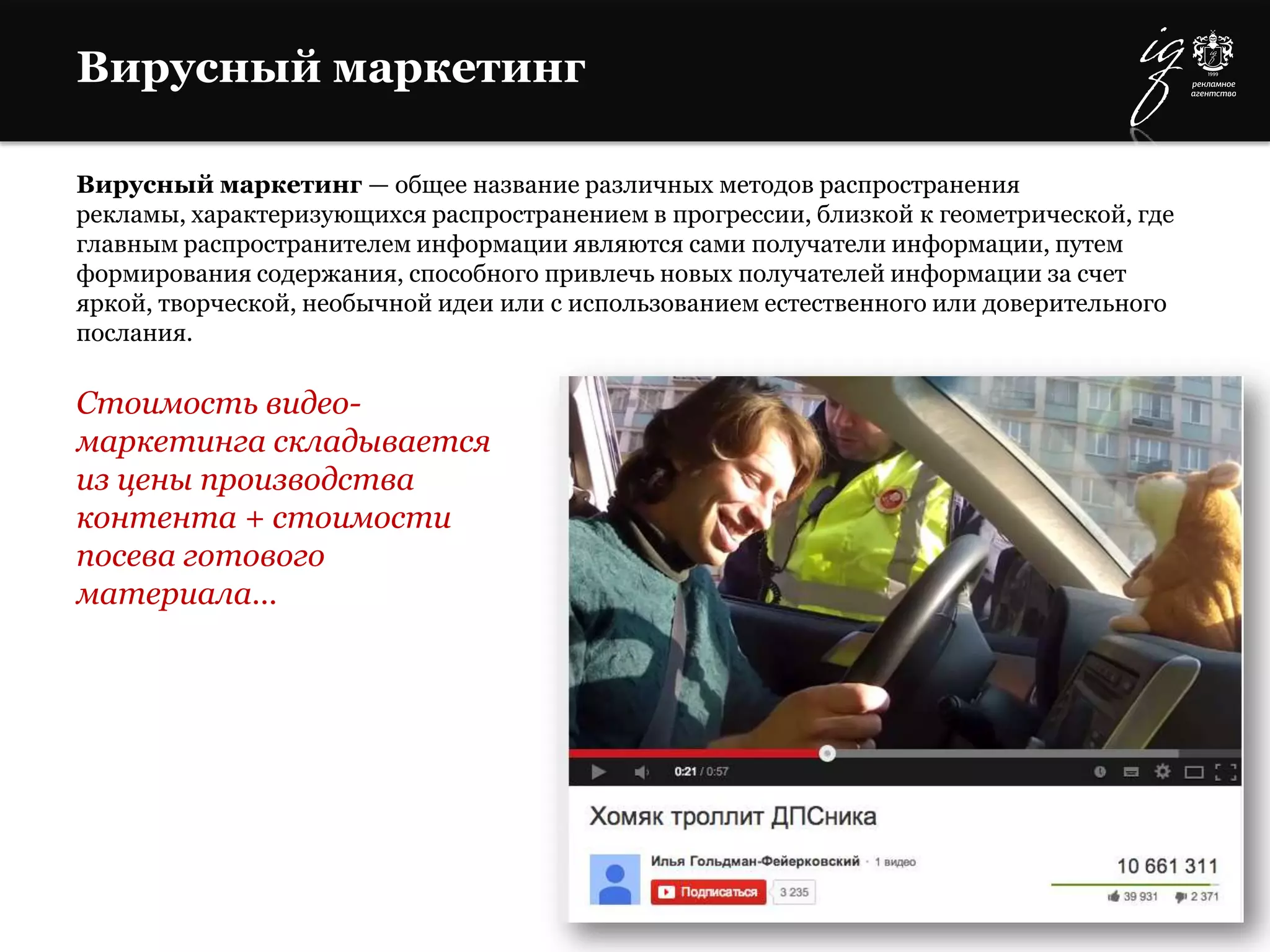 Вирусный маркетинг
Вирусный маркетинг — общее название различных методов распространения
рекламы, характеризующихся распространением в прогрессии, близкой к геометрической, где
главным распространителем информации являются сами получатели информации, путем
формирования содержания, способного привлечь новых получателей информации за счет
яркой, творческой, необычной идеи или с использованием естественного или доверительного
послания.
Стоимость видео-
маркетинга складывается
из цены производства
контента + стоимости
посева готового
материала…
 