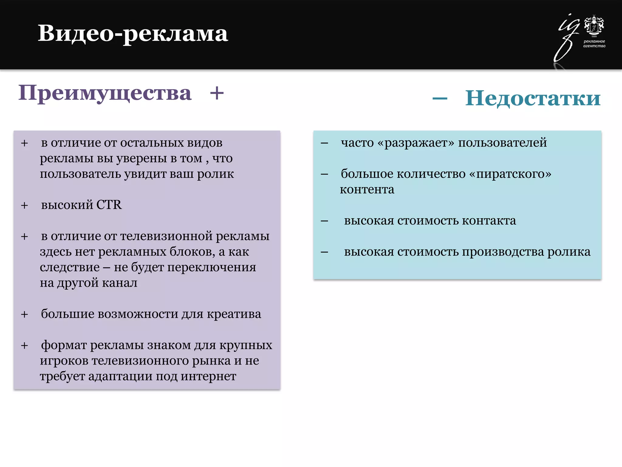 Преимущества +
+ в отличие от остальных видов
рекламы вы уверены в том , что
пользователь увидит ваш ролик
+ высокий CTR
+ в отличие от телевизионной рекламы
здесь нет рекламных блоков, а как
следствие – не будет переключения
на другой канал
+ большие возможности для креатива
+ формат рекламы знаком для крупных
игроков телевизионного рынка и не
требует адаптации под интернет
– часто «разражает» пользователей
– большое количество «пиратского»
контента
– высокая стоимость контакта
– высокая стоимость производства ролика
– Недостатки
Видео-реклама
 
