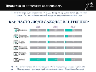 Проверка на интернет-зависимость
По данным опроса, проведенного «Левада-Центром» среди жителей 45 регионов
страны, Россия становится одной из самых интернет-зависимых стран
!
КАК ЧАСТО ЛЮДИ ЗАХОДЯТ В ИНТЕРНЕТ?
В 2001 году только 2% россиян сидели в Сети ежедневно, а сегодня их уже 40%.
По прогнозам, эти показатели будут и дальше расти в ближайшем будущем
 