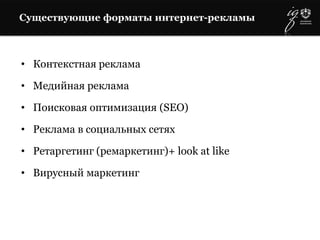 Существующие форматы интернет-рекламы
• Контекстная реклама
• Медийная реклама
• Поисковая оптимизация (SEO)
• Реклама в социальных сетях
• Ретаргетинг (ремаркетинг)+ look at like
• Вирусный маркетинг
 