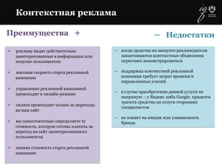 Преимущества +
+ рекламу видят действительно
заинтересованные в информации или
покупке пользователи
+ высокая скорость старта рекламной
кампании
+ управление рекламной кампанией
происходит в онлайн-режиме
+ оплата происходит только за переходы
на ваш сайт
+ вы самостоятельно определяете ту
стоимость, которую готовы платить за
переход на сайт заинтересованного
пользователя
+ низкая стоимость старта рекламной
кампании
– когда средства на аккаунте рекламодателя
заканчиваются контекстные объявления
перестают демонстрироваться
– поддержка контекстной рекламной
компании требует затрат времени и
определенных усилий
– в случае приобретения данной услуги не
напрямую – у Яндекс либо Google, придется
тратить средства на услуги сторонних
специалистов
– не влияет на имидж или узнаваемость
бренда
Контекстная реклама
– Недостатки
 