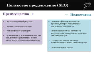 Преимущества +
+ продолжительный результат
+ низкая стоимость перехода
+ большой охват аудитории
+ естественность и ненавязчивость, так
как доверие к результатам поиска
выше чем остальным видам рекламы
– довольно большое количество
времени, которое требуется для
достижения результатов
– невозможно прямое влияние на
результат, так как результат зависит от
многих факторов
– трудностью вывода на рынок
принципиально новых товаров и услуг
– непрозрачность рынка
Поисковое продвижение (SEO)
– Недостатки
 