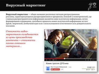 Вирусный маркетинг
Вирусный маркетинг — общее название различных методов распространения
рекламы, характеризующихся распространением в прогрессии, близкой к геометрической, где
главным распространителем информации являются сами получатели информации, путем
формирования содержания, способного привлечь новых получателей информации за счет
яркой, творческой, необычной идеи или с использованием естественного или доверительного
послания.
Стоимость видео-
маркетинга складывается
из цены производства
контента + стоимости
посева готового
материала…
 