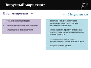 Преимущества +
+ большой охват аудитории
+ повышение лояльности к кампании
+ не раздражает пользователей
– довольно большое количество
времени, которое требуется для
достижения результатов
– невозможность прямого влияния на
результат, так как результат зависит от
многих факторов
– сложность вывода на рынок
принципиально новых товаров и услуг
– непрозрачность рынка
– Недостатки
Вирусный маркетинг
 