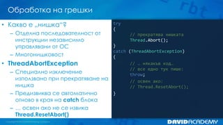 Обработка на грешки
try
{
// прекратява нишката
Thread.Abort();
}
catch (ThreadAbortException)
{
// … някакъв код…
// все едно тук пише:
throw;
// освен ако:
// Thread.ResetAbort();
}
• Какво е „нишка“?
– Отделна последователност от
инструкции независимо
управлявани от ОС
– Многонишковост
• ThreadAbortException
– Специално изключение
използвано при прекратяване на
нишка
– Предизвиква се автоматично
отново в края на catch блока
– … освен ако не се извика
Thread.ResetAbort()
 