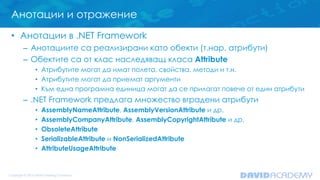 Анотации и отражение
• Анотации в .NET Framework
– Анотациите са реализирани като обекти (т.нар. атрибути)
– Обектите са от клас наследяващ класа Attribute
• Атрибутите могат да имат полета, свойства, методи и т.н.
• Атрибутите могат да приемат аргументи
• Към една програмна единица могат да се прилагат повече от един атрибути
– .NET Framework предлага множество вградени атрибути
• AssemblyNameAttribute, AssemblyVersionAttribute и др.
• AssemblyCompanyAttribute, AssemblyCopyrightAttribute и др.
• ObsoleteAttribute
• SerializableAttribute и NonSerializedAttribute
• AttributeUsageAttribute
 