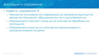Анотации и отражение
• Какво е „отражение“?
– Техника за получаване на информация за програмни единици по
време на изпълнение, обръщение към тях и достъпването им
– Отражението в частност може да се използва за обработка на
анотациите
– Отражението може да се използва за сериализиране и
десериализиране на данни
 