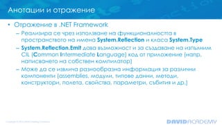 Анотации и отражение
• Отражение в .NET Framework
– Реализира се чрез използване на функционалността в
пространството на имена System.Reflection и класа System.Type
– System.Reflection.Emit дава възможност и за създаване на изпълним
CIL (Common Intermediate Language) код от приложение (напр.
написването на собствен компилатор)
– Може да се извлича разнообразна информация за различни
компоненти (assemblies, модули, типове данни, методи,
конструктори, полета, свойства, параметри, събития и др.)
 