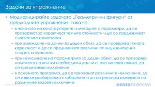 Задачи за упражнение
• Модифицирайте задачата „Геометрични фигури“ от
предходните упражнения, така че:
– в началото на конструкторите и методите с параметри, да се
проверяват за коректност техните стойности и да се предизвикват
съответните изключения
– при въвеждане на данни за даден обект, да се проверява тяхната
коректност и да се предизвикват различни по вид изключения
според ситуацията
– при изчисляване на параметрите за даден обект, да се проверява
наличието на всички необходими данни и, ако липсват такива, да
се предизвиква изключение
– в основната програма, да се прихванат различните изключения, да
се изведе разбираемо съобщение и да се реагира адекватно на
различните видове изключения
 