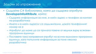 Задачи за упражнение
• Създайте C# библиотека, която да съдържа атрибута
DeveloperInfoAttribute, който:
– Съдържа информация за име, e-мейл адрес и телефон за контакт
на разработчика
– Името и е-мейл адресът са задължителни, докато телефонният
номер не е
– Атрибутът да може да се прилага повече от веднъж върху всякакви
програмни единици
– Поставете така направения атрибут на всички възможни програмни
единици, като попълните информация за поне няколко
разработчика
 