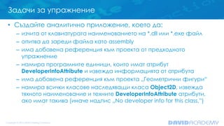 Задачи за упражнение
• Създайте аналитично приложение, което да:
– изчита от клавиатурата наименованието на *.dll или *.exe файл
– опитва да зареди файла като assembly
– има добавена референция към проекта от предходното
упражнение
– намира програмните единици, които имат атрибут
DeveloperInfoAttribute и извежда информацията от атрибута
– има добавена референция към проекта „Геометрични фигури“
– намира всички класове наследяващи класа Object2D, извежда
тяхното наименование и техните DeveloperInfoAttribute атрибути,
ако имат такива (иначе надпис „No developer info for this class.”)
 