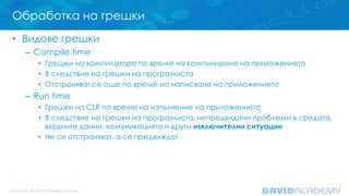 Обработка на грешки
• Видове грешки
– Compile time
• Грешки на компилатора по време на компилиране на приложението
• В следствие на грешки на програмиста
• Отстраняват се още по време на написване на приложението
– Run time
• Грешки на CLR по време на изпълнение на приложението
• В следствие на грешки на програмиста, непредвидени проблеми в средата,
входните данни, комуникацията и други изключителни ситуации
• Не се отстраняват, а се предвиждат
 