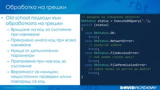 Обработка на грешки
// връщане на специален резултат
DbStatus status = ExecuteDbQuery("…");
switch (status)
{
case DbStatus.Ok:
break;
case DbStatus.NetworkError:
// разбутай кабела
break;
case DbStatus.FileAccessError:
// май имаме счупен диск?
break;
case DbStatus.FilePermissionError:
// кофти права за достъп до файла?
break;
}
• Old school подходи към
обработката на грешки
– Връщане на код за състояние
при извикване
– Прекалено много код при всяко
извикване
– Нужда от допълнителни
параметри
– Преправяне при нов код за
състояние
– Вероятност за излишни,
недостатъчни проверки и/или
повтарящ се код
 
