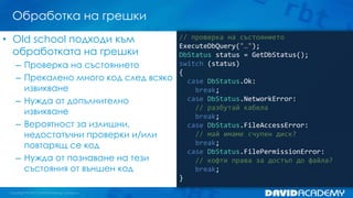 Обработка на грешки
// проверка на състоянието
ExecuteDbQuery("…");
DbStatus status = GetDbStatus();
switch (status)
{
case DbStatus.Ok:
break;
case DbStatus.NetworkError:
// разбутай кабела
break;
case DbStatus.FileAccessError:
// май имаме счупен диск?
break;
case DbStatus.FilePermissionError:
// кофти права за достъп до файла?
break;
}
• Old school подходи към
обработката на грешки
– Проверка на състоянието
– Прекалено много код след всяко
извикване
– Нужда от допълнително
извикване
– Вероятност за излишни,
недостатъчни проверки и/или
повтарящ се код
– Нужда от познаване на тези
състояния от външен код
 