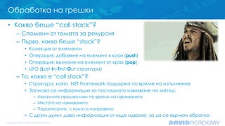 Обработка на грешки
• Какво беше “call stack”?
– Спомени от темата за рекурсия
– Първо, какво беше “stack”?
• Колекция от елементи
• Операция: добавяне на елемент в края (push)
• Операция: взимане на елемент от края (pop)
• LIFO (Last-In-First-Out структура)
– Та, какво е “call stack”?
• Структура, която .NET Framework поддържа по време на изпълнение
• Записва се информация за последното извикване на метод:
– Локалните променливи по време на извикването
– Мястото на извикването
– Параметрите, с които е направено
• С други думи: дава информация от къде идваме, за да се върнем обратно
 