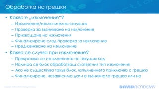 Обработка на грешки
• Какво е „изключение“?
– Изключение/изключителна ситуация
– Проверка за възникване на изключение
– Прихващане на изключения
– Финализиране след проверка за изключение
– Предизвикване на изключение
• Какво се случва при изключение?
– Прекратява се изпълнението на текущия код
– Намира се блок обработващ съответния тип изключения
– Ако не съществува такъв блок, изпълнението приключва с грешка
– Финализиране, независимо дали е възникнала грешка или не
 